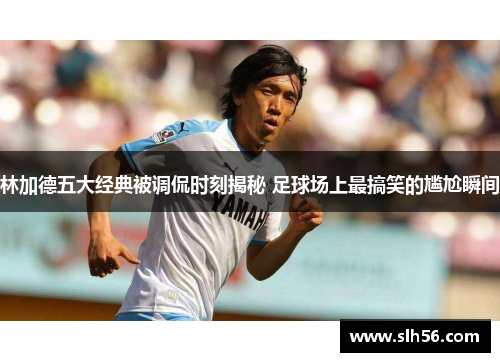 林加德五大经典被调侃时刻揭秘 足球场上最搞笑的尴尬瞬间